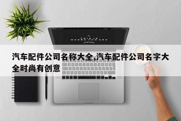 汽车配件公司名称大全,汽车配件公司名字大全时尚有创意