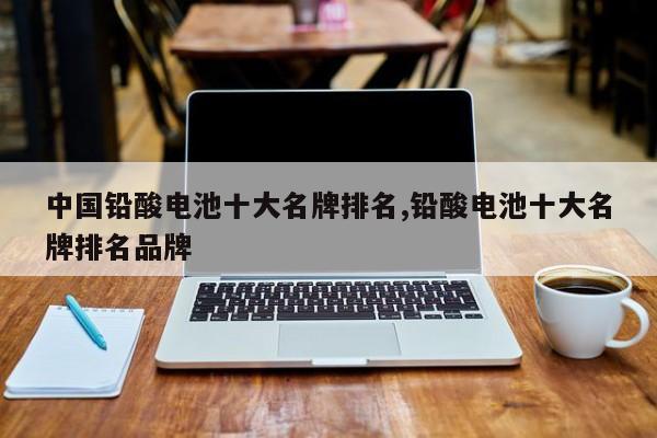 中国铅酸电池十大名牌排名,铅酸电池十大名牌排名品牌