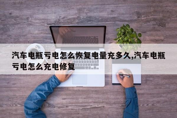 汽车电瓶亏电怎么恢复电量充多久,汽车电瓶亏电怎么充电修复