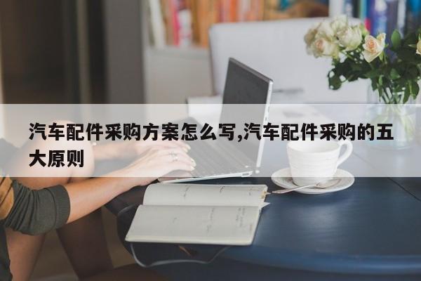 汽车配件采购方案怎么写,汽车配件采购的五大原则