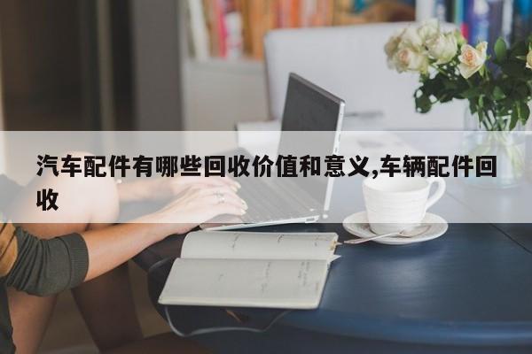 汽车配件有哪些回收价值和意义,车辆配件回收