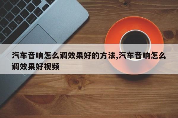 汽车音响怎么调效果好的方法,汽车音响怎么调效果好视频