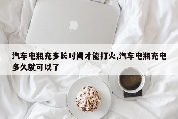 汽车电瓶充多长时间才能打火,汽车电瓶充电多久就可以了