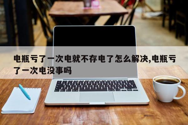 电瓶亏了一次电就不存电了怎么解决,电瓶亏了一次电没事吗