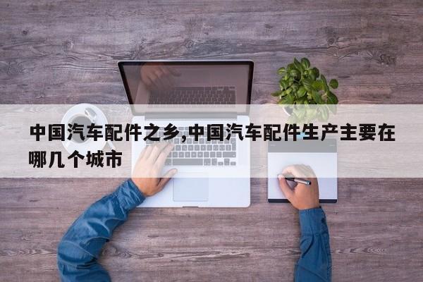 中国汽车配件之乡,中国汽车配件生产主要在哪几个城市