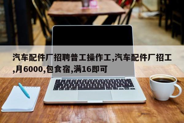 汽车配件厂招聘普工操作工,汽车配件厂招工,月6000,包食宿,满16即可