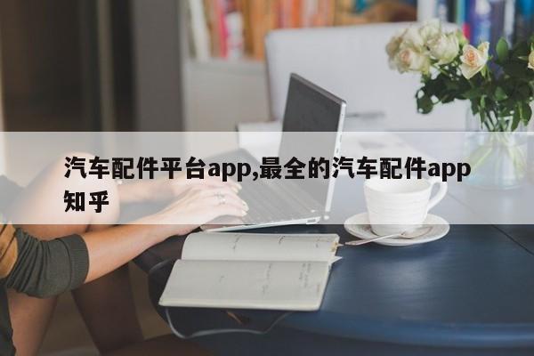 汽车配件平台app,最全的汽车配件app知乎