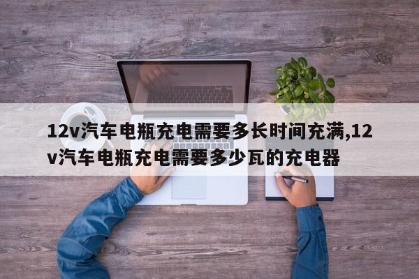 12v汽车电瓶充电需要多长时间充满,12v汽车电瓶充电需要多少瓦的充电器