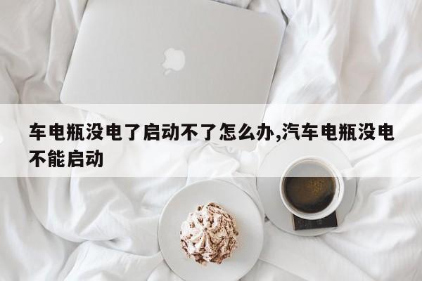 车电瓶没电了启动不了怎么办,汽车电瓶没电不能启动