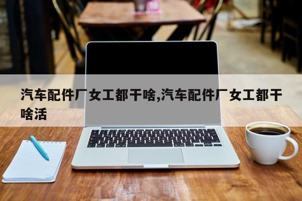 汽车配件厂女工都干啥,汽车配件厂女工都干啥活
