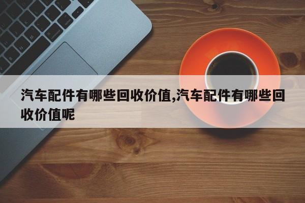 汽车配件有哪些回收价值,汽车配件有哪些回收价值呢