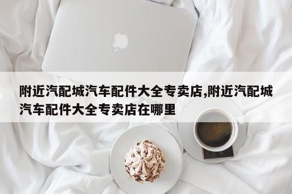 附近汽配城汽车配件大全专卖店,附近汽配城汽车配件大全专卖店在哪里