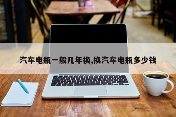 汽车电瓶一般几年换,换汽车电瓶多少钱