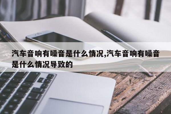 汽车音响有噪音是什么情况,汽车音响有噪音是什么情况导致的