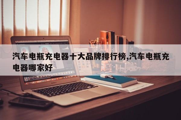 汽车电瓶充电器十大品牌排行榜,汽车电瓶充电器哪家好