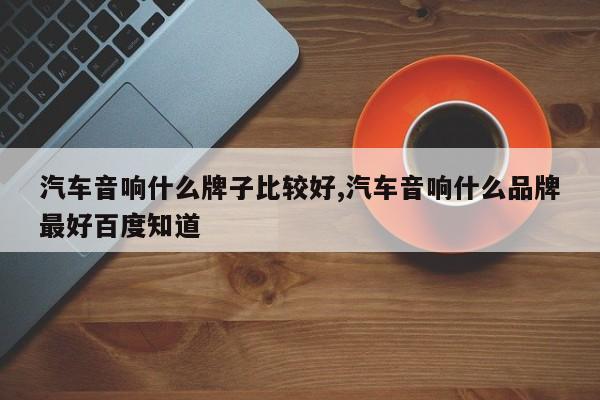 汽车音响什么牌子比较好,汽车音响什么品牌最好百度知道