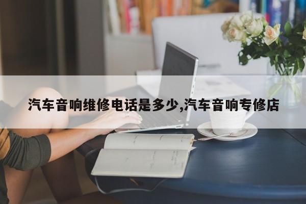 汽车音响维修电话是多少,汽车音响专修店