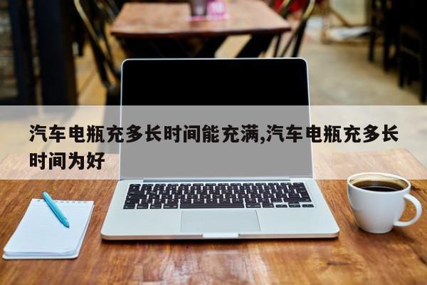 汽车电瓶充多长时间能充满,汽车电瓶充多长时间为好