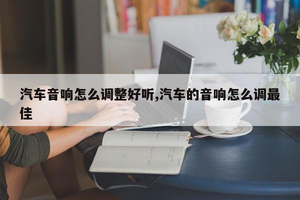 汽车音响怎么调整好听,汽车的音响怎么调最佳