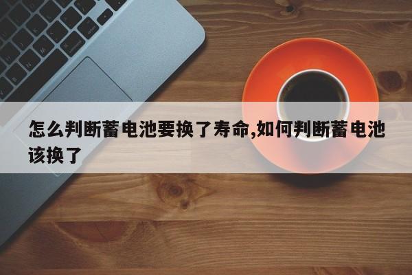 怎么判断蓄电池要换了寿命,如何判断蓄电池该换了
