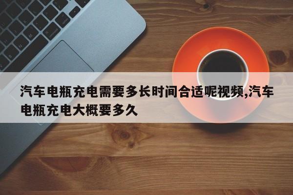 汽车电瓶充电需要多长时间合适呢视频,汽车电瓶充电大概要多久