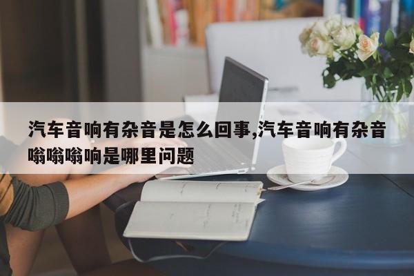 汽车音响有杂音是怎么回事,汽车音响有杂音嗡嗡嗡响是哪里问题