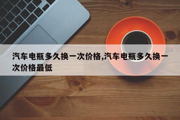 汽车电瓶多久换一次价格,汽车电瓶多久换一次价格最低