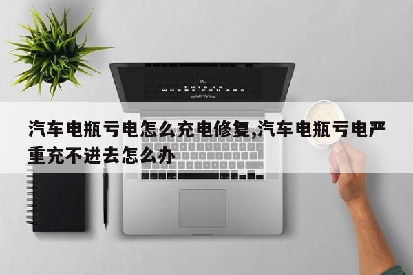 汽车电瓶亏电怎么充电修复,汽车电瓶亏电严重充不进去怎么办